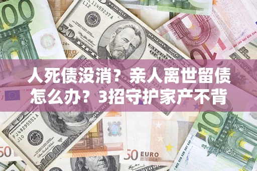武汉人死债没消？亲人离世留债怎么办？3招守护家产不背锅