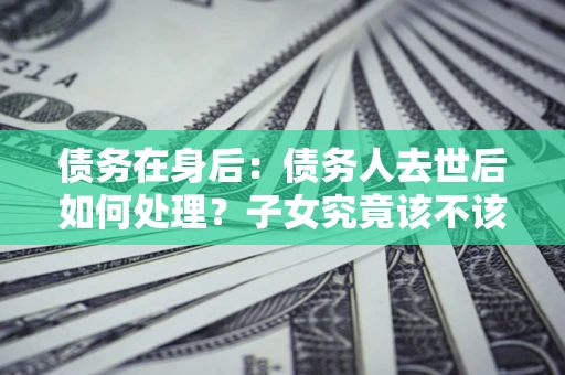 武汉债务在身后：债务人去世后如何处理？子女究竟该不该还钱？