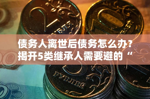 武汉债务人离世后债务怎么办？揭开5类继承人需要避的“坑”