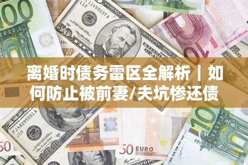 武汉离婚时债务雷区全解析｜如何防止被前妻/夫坑惨还债？